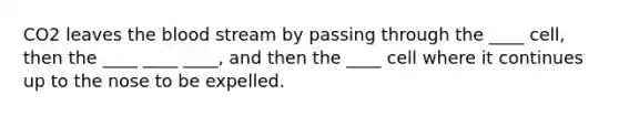 CO2 leaves the blood stream by passing through the ____ cell, then the ____ ____ ____, and then the ____ cell where it continues up to the nose to be expelled.