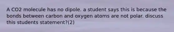 A CO2 molecule has no dipole. a student says this is because the bonds between carbon and oxygen atoms are not polar. discuss this students statement?(2)