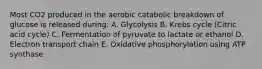 Most CO2 produced in the aerobic catabolic breakdown of glucose is released during: A. Glycolysis B. Krebs cycle (Citric acid cycle) C. Fermentation of pyruvate to lactate or ethanol D. Electron transport chain E. Oxidative phosphorylation using ATP synthase