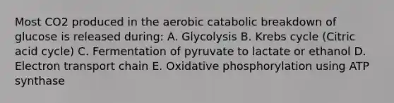 Most CO2 produced in the aerobic catabolic breakdown of glucose is released during: A. Glycolysis B. Krebs cycle (Citric acid cycle) C. Fermentation of pyruvate to lactate or ethanol D. Electron transport chain E. Oxidative phosphorylation using ATP synthase