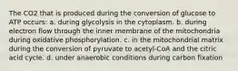 The CO2 that is produced during the conversion of glucose to ATP occurs: a. during glycolysis in the cytoplasm. b. during electron flow through the inner membrane of the mitochondria during oxidative phosphorylation. c. in the mitochondrial matrix during the conversion of pyruvate to acetyl-CoA and the citric acid cycle. d. under anaerobic conditions during carbon fixation