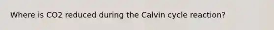 Where is CO2 reduced during the Calvin cycle reaction?