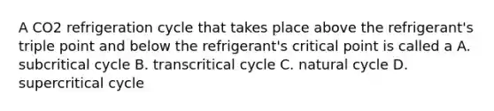 A CO2 refrigeration cycle that takes place above the refrigerant's triple point and below the refrigerant's critical point is called a A. subcritical cycle B. transcritical cycle C. natural cycle D. supercritical cycle