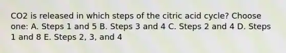 CO2 is released in which steps of the citric acid cycle? Choose one: A. Steps 1 and 5 B. Steps 3 and 4 C. Steps 2 and 4 D. Steps 1 and 8 E. Steps 2, 3, and 4