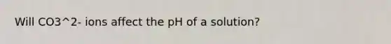 Will CO3^2- ions affect the pH of a solution?