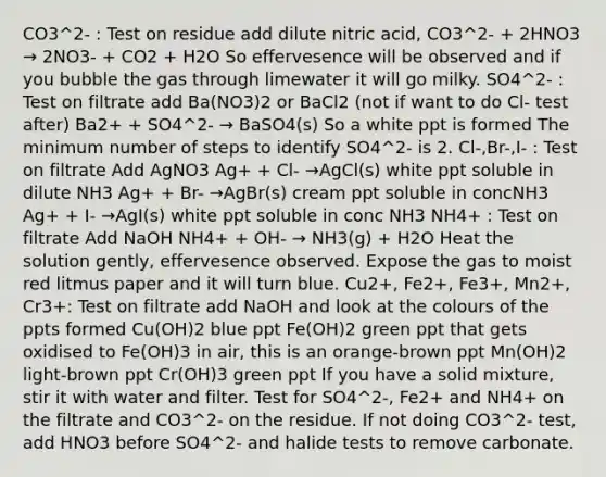 CO3^2- : Test on residue add dilute nitric acid, CO3^2- + 2HNO3 → 2NO3- + CO2 + H2O So effervesence will be observed and if you bubble the gas through limewater it will go milky. SO4^2- : Test on filtrate add Ba(NO3)2 or BaCl2 (not if want to do Cl- test after) Ba2+ + SO4^2- → BaSO4(s) So a white ppt is formed The minimum number of steps to identify SO4^2- is 2. Cl-,Br-,I- : Test on filtrate Add AgNO3 Ag+ + Cl- →AgCl(s) white ppt soluble in dilute NH3 Ag+ + Br- →AgBr(s) cream ppt soluble in concNH3 Ag+ + I- →AgI(s) white ppt soluble in conc NH3 NH4+ : Test on filtrate Add NaOH NH4+ + OH- → NH3(g) + H2O Heat the solution gently, effervesence observed. Expose the gas to moist red litmus paper and it will turn blue. Cu2+, Fe2+, Fe3+, Mn2+, Cr3+: Test on filtrate add NaOH and look at the colours of the ppts formed Cu(OH)2 blue ppt Fe(OH)2 green ppt that gets oxidised to Fe(OH)3 in air, this is an orange-brown ppt Mn(OH)2 light-brown ppt Cr(OH)3 green ppt If you have a solid mixture, stir it with water and filter. Test for SO4^2-, Fe2+ and NH4+ on the filtrate and CO3^2- on the residue. If not doing CO3^2- test, add HNO3 before SO4^2- and halide tests to remove carbonate.