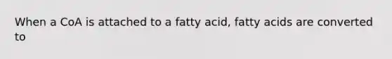 When a CoA is attached to a fatty acid, fatty acids are converted to