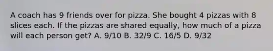 A coach has 9 friends over for pizza. She bought 4 pizzas with 8 slices each. If the pizzas are shared equally, how much of a pizza will each person get? A. 9/10 B. 32/9 C. 16/5 D. 9/32