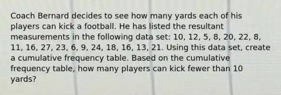 Coach Bernard decides to see how many yards each of his players can kick a football. He has listed the resultant measurements in the following data set: 10, 12, 5, 8, 20, 22, 8, 11, 16, 27, 23, 6, 9, 24, 18, 16, 13, 21. Using this data set, create a cumulative frequency table. Based on the cumulative frequency table, how many players can kick fewer than 10 yards?