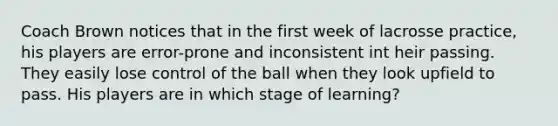 Coach Brown notices that in the first week of lacrosse practice, his players are error-prone and inconsistent int heir passing. They easily lose control of the ball when they look upfield to pass. His players are in which stage of learning?