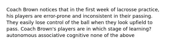 Coach Brown notices that in the first week of lacrosse practice, his players are error-prone and inconsistent in their passing. They easily lose control of the ball when they look upfield to pass. Coach Brown's players are in which stage of learning? autonomous associative cognitive none of the above