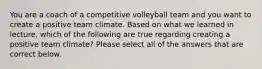 You are a coach of a competitive volleyball team and you want to create a positive team climate. Based on what we learned in lecture, which of the following are true regarding creating a positive team climate? Please select all of the answers that are correct below.