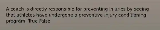 A coach is directly responsible for preventing injuries by seeing that athletes have undergone a preventive injury conditioning program. True False