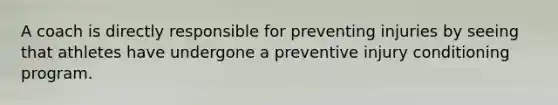 A coach is directly responsible for preventing injuries by seeing that athletes have undergone a preventive injury conditioning program.