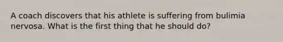 A coach discovers that his athlete is suffering from bulimia nervosa. What is the first thing that he should do?