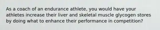 As a coach of an endurance athlete, you would have your athletes increase their liver and skeletal muscle glycogen stores by doing what to enhance their performance in competition?