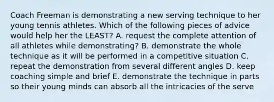 Coach Freeman is demonstrating a new serving technique to her young tennis athletes. Which of the following pieces of advice would help her the LEAST? A. request the complete attention of all athletes while demonstrating? B. demonstrate the whole technique as it will be performed in a competitive situation C. repeat the demonstration from several different angles D. keep coaching simple and brief E. demonstrate the technique in parts so their young minds can absorb all the intricacies of the serve
