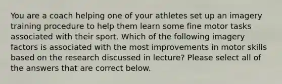 You are a coach helping one of your athletes set up an imagery training procedure to help them learn some fine motor tasks associated with their sport. Which of the following imagery factors is associated with the most improvements in motor skills based on the research discussed in lecture? Please select all of the answers that are correct below.