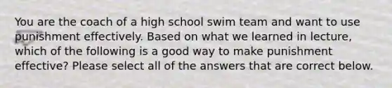 You are the coach of a high school swim team and want to use punishment effectively. Based on what we learned in lecture, which of the following is a good way to make punishment effective? Please select all of the answers that are correct below.