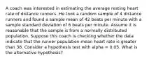 A coach was interested in estimating the average resting heart rate of distance runners. He took a random sample of 4 distance runners and found a sample mean of 42 beats per minute with a sample standard deviation of 6 beats per minute. Assume it is reasonable that the sample is from a normally distributed population. Suppose this coach is checking whether the data indicate that the runner population mean heart rate is greater than 38. Consider a hypothesis test with alpha = 0.05. What is the alternative hypothesis?