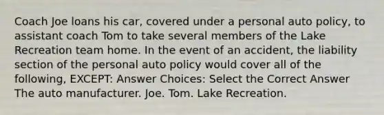 Coach Joe loans his car, covered under a personal auto policy, to assistant coach Tom to take several members of the Lake Recreation team home. In the event of an accident, the liability section of the personal auto policy would cover all of the following, EXCEPT: Answer Choices: Select the Correct Answer The auto manufacturer. Joe. Tom. Lake Recreation.