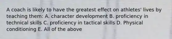 A coach is likely to have the greatest effect on athletes' lives by teaching them: A. character development B. proficiency in technical skills C. proficiency in tactical skills D. Physical conditioning E. All of the above