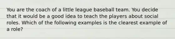 You are the coach of a little league baseball team. You decide that it would be a good idea to teach the players about social roles. Which of the following examples is the clearest example of a role?