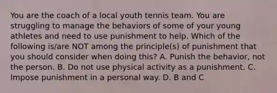 You are the coach of a local youth tennis team. You are struggling to manage the behaviors of some of your young athletes and need to use punishment to help. Which of the following is/are NOT among the principle(s) of punishment that you should consider when doing this? A. Punish the behavior, not the person. B. Do not use physical activity as a punishment. C. Impose punishment in a personal way. D. B and C