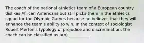 The coach of the national athletics team of a European country dislikes African Americans but still picks them in the athletics squad for the Olympic Games because he believes that they will enhance the team's ability to win. In the context of sociologist Robert Merton's typology of prejudice and discrimination, the coach can be classified as a(n) __________.