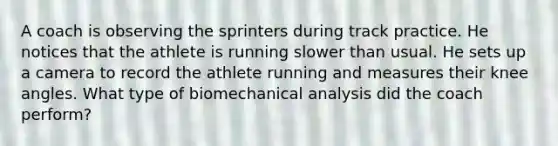 A coach is observing the sprinters during track practice. He notices that the athlete is running slower than usual. He sets up a camera to record the athlete running and measures their knee angles. What type of biomechanical analysis did the coach perform?