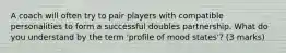 A coach will often try to pair players with compatible personalities to form a successful doubles partnership. What do you understand by the term 'profile of mood states'? (3 marks)