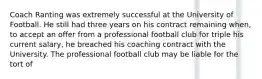 Coach Ranting was extremely successful at the University of Football. He still had three years on his contract remaining when, to accept an offer from a professional football club for triple his current salary, he breached his coaching contract with the University. The professional football club may be liable for the tort of