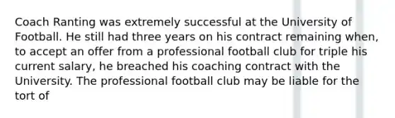 Coach Ranting was extremely successful at the University of Football. He still had three years on his contract remaining when, to accept an offer from a professional football club for triple his current salary, he breached his coaching contract with the University. The professional football club may be liable for the tort of