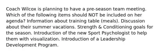 Coach Wilcox is planning to have a pre-season team meeting. Which of the following items should NOT be included on her agenda? Information about training table (meals). Discussion about their summer vacations. Strength & Conditioning goals for the season. Introduction of the new Sport Psychologist to help them with visualization. Introduction of a Leadership Development Program.