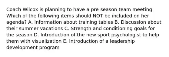 Coach Wilcox is planning to have a pre-season team meeting. Which of the following items should NOT be included on her agenda? A. Information about training tables B. Discussion about their summer vacations C. Strength and conditioning goals for the season D. Introduction of the new sport psychologist to help them with visualization E. Introduction of a leadership development program