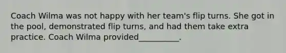 Coach Wilma was not happy with her team's flip turns. She got in the pool, demonstrated flip turns, and had them take extra practice. Coach Wilma provided__________.