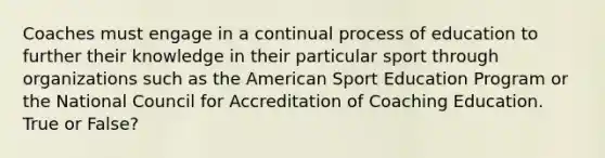 Coaches must engage in a continual process of education to further their knowledge in their particular sport through organizations such as the American Sport Education Program or the National Council for Accreditation of Coaching Education. True or False?