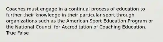 Coaches must engage in a continual process of education to further their knowledge in their particular sport through organizations such as the American Sport Education Program or the National Council for Accreditation of Coaching Education. True False