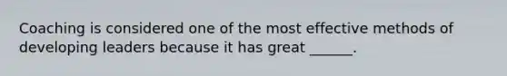 Coaching is considered one of the most effective methods of developing leaders because it has great ______.
