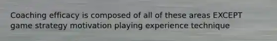 Coaching efficacy is composed of all of these areas EXCEPT game strategy motivation playing experience technique