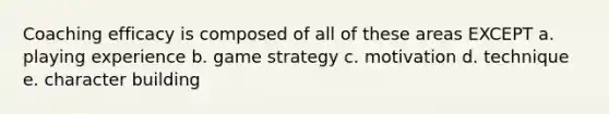 Coaching efficacy is composed of all of these areas EXCEPT a. playing experience b. game strategy c. motivation d. technique e. character building