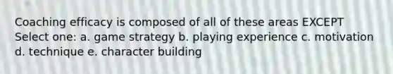 Coaching efficacy is composed of all of these areas EXCEPT Select one: a. game strategy b. playing experience c. motivation d. technique e. character building