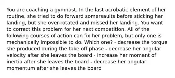 You are coaching a gymnast. In the last acrobatic element of her routine, she tried to do forward somersaults before sticking her landing, but she over-rotated and missed her landing. You want to correct this problem for her next competition. All of the following courses of action can fix her problem, but only one is mechanically impossible to do. Which one? - decrease the torque she produced during the take off phase - decrease her angular velocity after she leaves the board - increase her moment of inertia after she leaves the board - decrease her angular momentum after she leaves the board