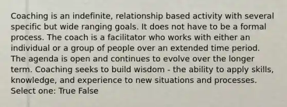 Coaching is an indefinite, relationship based activity with several specific but wide ranging goals. It does not have to be a formal process. The coach is a facilitator who works with either an individual or a group of people over an extended time period. The agenda is open and continues to evolve over the longer term. Coaching seeks to build wisdom - the ability to apply skills, knowledge, and experience to new situations and processes. Select one: True False