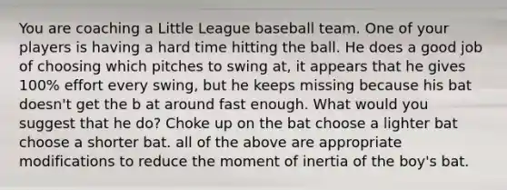 You are coaching a Little League baseball team. One of your players is having a hard time hitting the ball. He does a good job of choosing which pitches to swing at, it appears that he gives 100% effort every swing, but he keeps missing because his bat doesn't get the b at around fast enough. What would you suggest that he do? Choke up on the bat choose a lighter bat choose a shorter bat. all of the above are appropriate modifications to reduce the moment of inertia of the boy's bat.