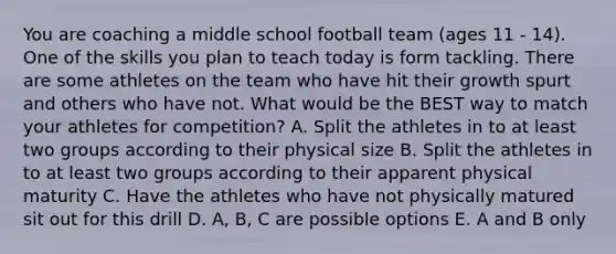 You are coaching a middle school football team (ages 11 - 14). One of the skills you plan to teach today is form tackling. There are some athletes on the team who have hit their growth spurt and others who have not. What would be the BEST way to match your athletes for competition? A. Split the athletes in to at least two groups according to their physical size B. Split the athletes in to at least two groups according to their apparent physical maturity C. Have the athletes who have not physically matured sit out for this drill D. A, B, C are possible options E. A and B only