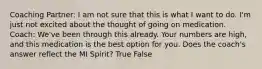 Coaching Partner: I am not sure that this is what I want to do. I'm just not excited about the thought of going on medication. Coach: We've been through this already. Your numbers are high, and this medication is the best option for you. Does the coach's answer reflect the MI Spirit? True False