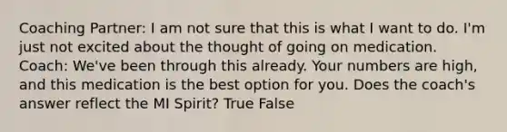 Coaching Partner: I am not sure that this is what I want to do. I'm just not excited about the thought of going on medication. Coach: We've been through this already. Your numbers are high, and this medication is the best option for you. Does the coach's answer reflect the MI Spirit? True False