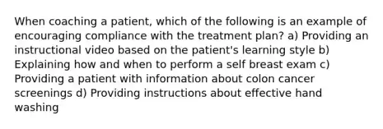 When coaching a patient, which of the following is an example of encouraging compliance with the treatment plan? a) Providing an instructional video based on the patient's learning style b) Explaining how and when to perform a self breast exam c) Providing a patient with information about colon cancer screenings d) Providing instructions about effective hand washing