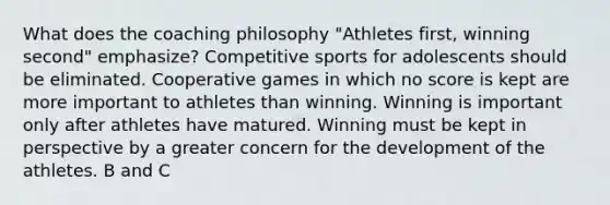 What does the coaching philosophy "Athletes first, winning second" emphasize? Competitive sports for adolescents should be eliminated. Cooperative games in which no score is kept are more important to athletes than winning. Winning is important only after athletes have matured. Winning must be kept in perspective by a greater concern for the development of the athletes. B and C